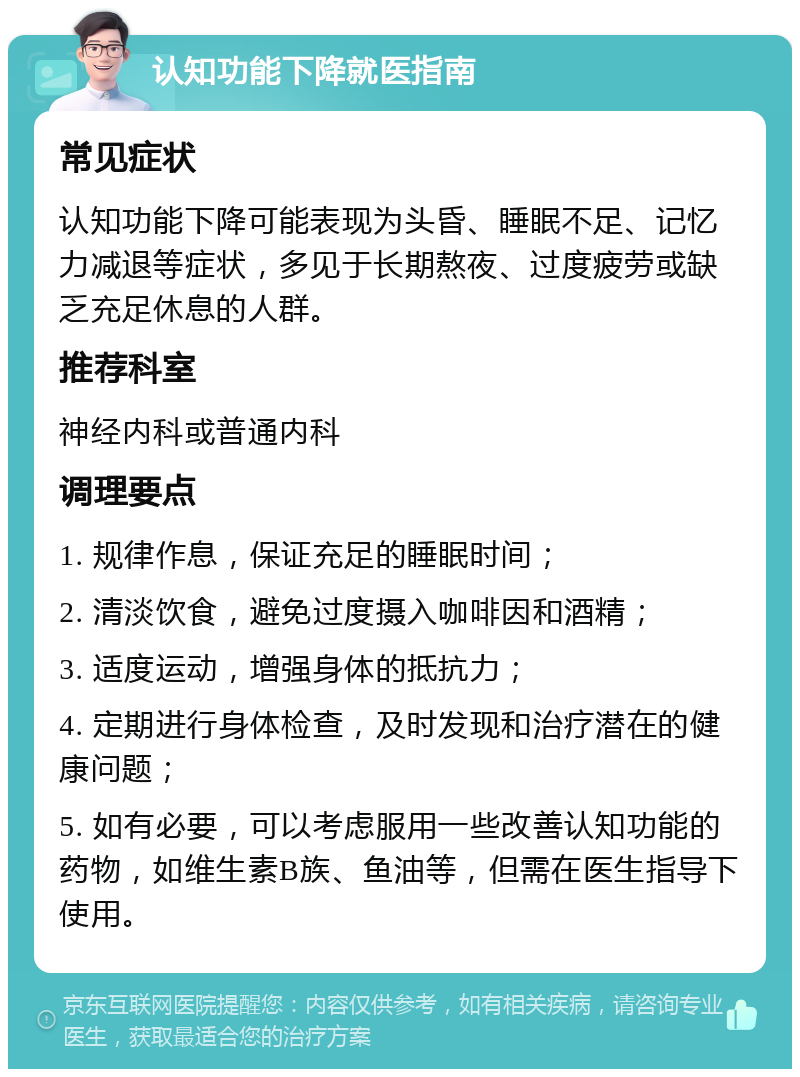 认知功能下降就医指南 常见症状 认知功能下降可能表现为头昏、睡眠不足、记忆力减退等症状，多见于长期熬夜、过度疲劳或缺乏充足休息的人群。 推荐科室 神经内科或普通内科 调理要点 1. 规律作息，保证充足的睡眠时间； 2. 清淡饮食，避免过度摄入咖啡因和酒精； 3. 适度运动，增强身体的抵抗力； 4. 定期进行身体检查，及时发现和治疗潜在的健康问题； 5. 如有必要，可以考虑服用一些改善认知功能的药物，如维生素B族、鱼油等，但需在医生指导下使用。