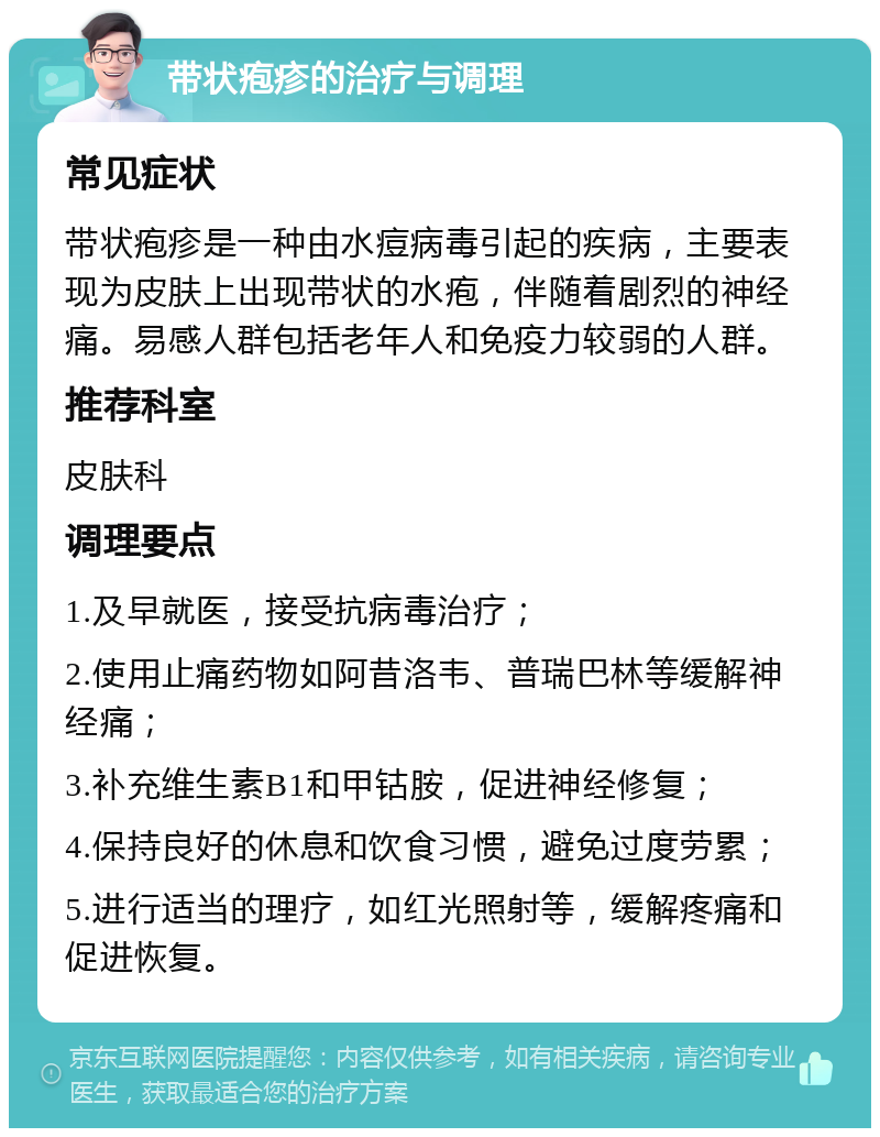 带状疱疹的治疗与调理 常见症状 带状疱疹是一种由水痘病毒引起的疾病，主要表现为皮肤上出现带状的水疱，伴随着剧烈的神经痛。易感人群包括老年人和免疫力较弱的人群。 推荐科室 皮肤科 调理要点 1.及早就医，接受抗病毒治疗； 2.使用止痛药物如阿昔洛韦、普瑞巴林等缓解神经痛； 3.补充维生素B1和甲钴胺，促进神经修复； 4.保持良好的休息和饮食习惯，避免过度劳累； 5.进行适当的理疗，如红光照射等，缓解疼痛和促进恢复。