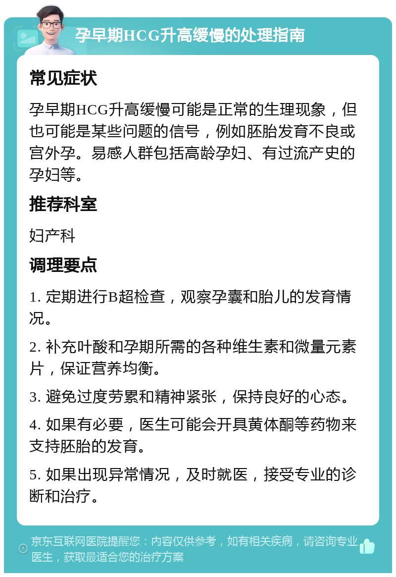 孕早期HCG升高缓慢的处理指南 常见症状 孕早期HCG升高缓慢可能是正常的生理现象，但也可能是某些问题的信号，例如胚胎发育不良或宫外孕。易感人群包括高龄孕妇、有过流产史的孕妇等。 推荐科室 妇产科 调理要点 1. 定期进行B超检查，观察孕囊和胎儿的发育情况。 2. 补充叶酸和孕期所需的各种维生素和微量元素片，保证营养均衡。 3. 避免过度劳累和精神紧张，保持良好的心态。 4. 如果有必要，医生可能会开具黄体酮等药物来支持胚胎的发育。 5. 如果出现异常情况，及时就医，接受专业的诊断和治疗。