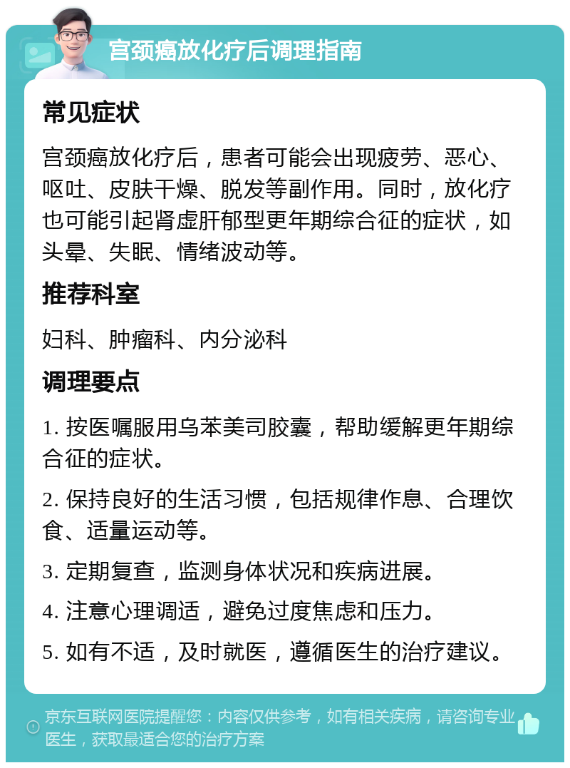 宫颈癌放化疗后调理指南 常见症状 宫颈癌放化疗后，患者可能会出现疲劳、恶心、呕吐、皮肤干燥、脱发等副作用。同时，放化疗也可能引起肾虚肝郁型更年期综合征的症状，如头晕、失眠、情绪波动等。 推荐科室 妇科、肿瘤科、内分泌科 调理要点 1. 按医嘱服用乌苯美司胶囊，帮助缓解更年期综合征的症状。 2. 保持良好的生活习惯，包括规律作息、合理饮食、适量运动等。 3. 定期复查，监测身体状况和疾病进展。 4. 注意心理调适，避免过度焦虑和压力。 5. 如有不适，及时就医，遵循医生的治疗建议。