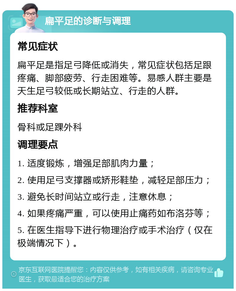 扁平足的诊断与调理 常见症状 扁平足是指足弓降低或消失，常见症状包括足跟疼痛、脚部疲劳、行走困难等。易感人群主要是天生足弓较低或长期站立、行走的人群。 推荐科室 骨科或足踝外科 调理要点 1. 适度锻炼，增强足部肌肉力量； 2. 使用足弓支撑器或矫形鞋垫，减轻足部压力； 3. 避免长时间站立或行走，注意休息； 4. 如果疼痛严重，可以使用止痛药如布洛芬等； 5. 在医生指导下进行物理治疗或手术治疗（仅在极端情况下）。