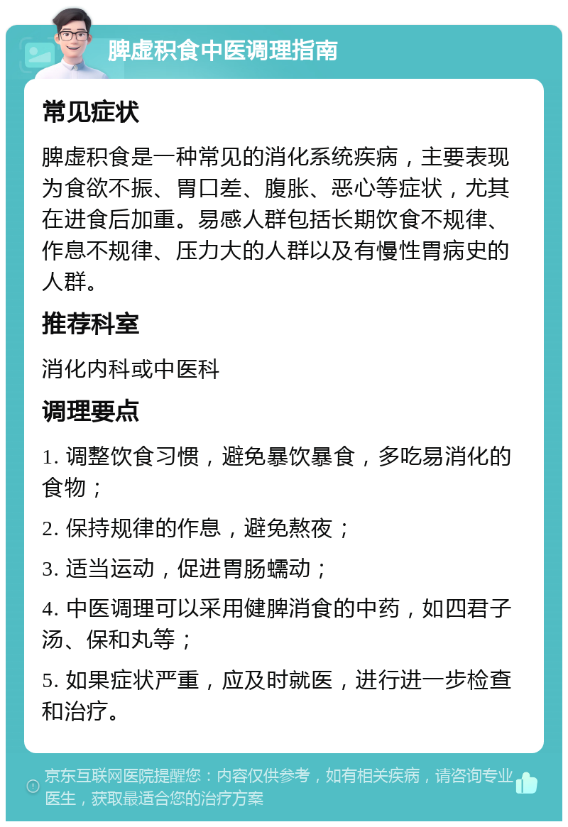 脾虚积食中医调理指南 常见症状 脾虚积食是一种常见的消化系统疾病，主要表现为食欲不振、胃口差、腹胀、恶心等症状，尤其在进食后加重。易感人群包括长期饮食不规律、作息不规律、压力大的人群以及有慢性胃病史的人群。 推荐科室 消化内科或中医科 调理要点 1. 调整饮食习惯，避免暴饮暴食，多吃易消化的食物； 2. 保持规律的作息，避免熬夜； 3. 适当运动，促进胃肠蠕动； 4. 中医调理可以采用健脾消食的中药，如四君子汤、保和丸等； 5. 如果症状严重，应及时就医，进行进一步检查和治疗。