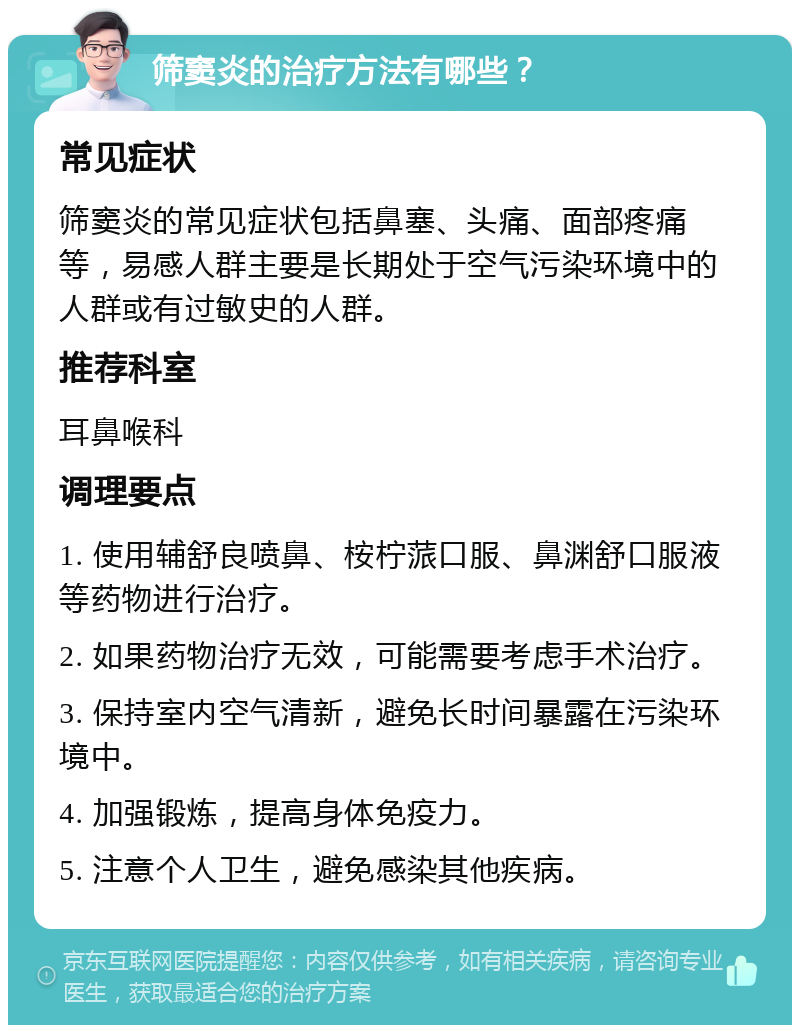 筛窦炎的治疗方法有哪些？ 常见症状 筛窦炎的常见症状包括鼻塞、头痛、面部疼痛等，易感人群主要是长期处于空气污染环境中的人群或有过敏史的人群。 推荐科室 耳鼻喉科 调理要点 1. 使用辅舒良喷鼻、桉柠蒎口服、鼻渊舒口服液等药物进行治疗。 2. 如果药物治疗无效，可能需要考虑手术治疗。 3. 保持室内空气清新，避免长时间暴露在污染环境中。 4. 加强锻炼，提高身体免疫力。 5. 注意个人卫生，避免感染其他疾病。