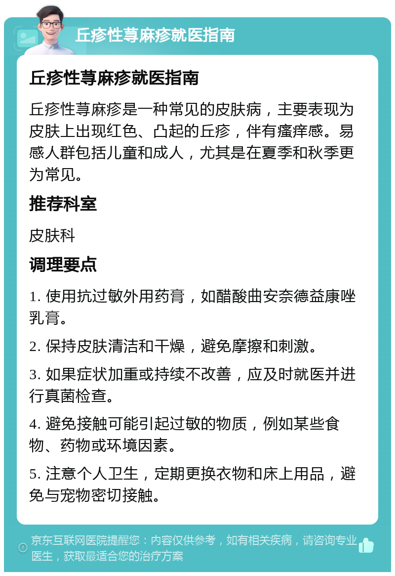 丘疹性荨麻疹就医指南 丘疹性荨麻疹就医指南 丘疹性荨麻疹是一种常见的皮肤病，主要表现为皮肤上出现红色、凸起的丘疹，伴有瘙痒感。易感人群包括儿童和成人，尤其是在夏季和秋季更为常见。 推荐科室 皮肤科 调理要点 1. 使用抗过敏外用药膏，如醋酸曲安奈德益康唑乳膏。 2. 保持皮肤清洁和干燥，避免摩擦和刺激。 3. 如果症状加重或持续不改善，应及时就医并进行真菌检查。 4. 避免接触可能引起过敏的物质，例如某些食物、药物或环境因素。 5. 注意个人卫生，定期更换衣物和床上用品，避免与宠物密切接触。