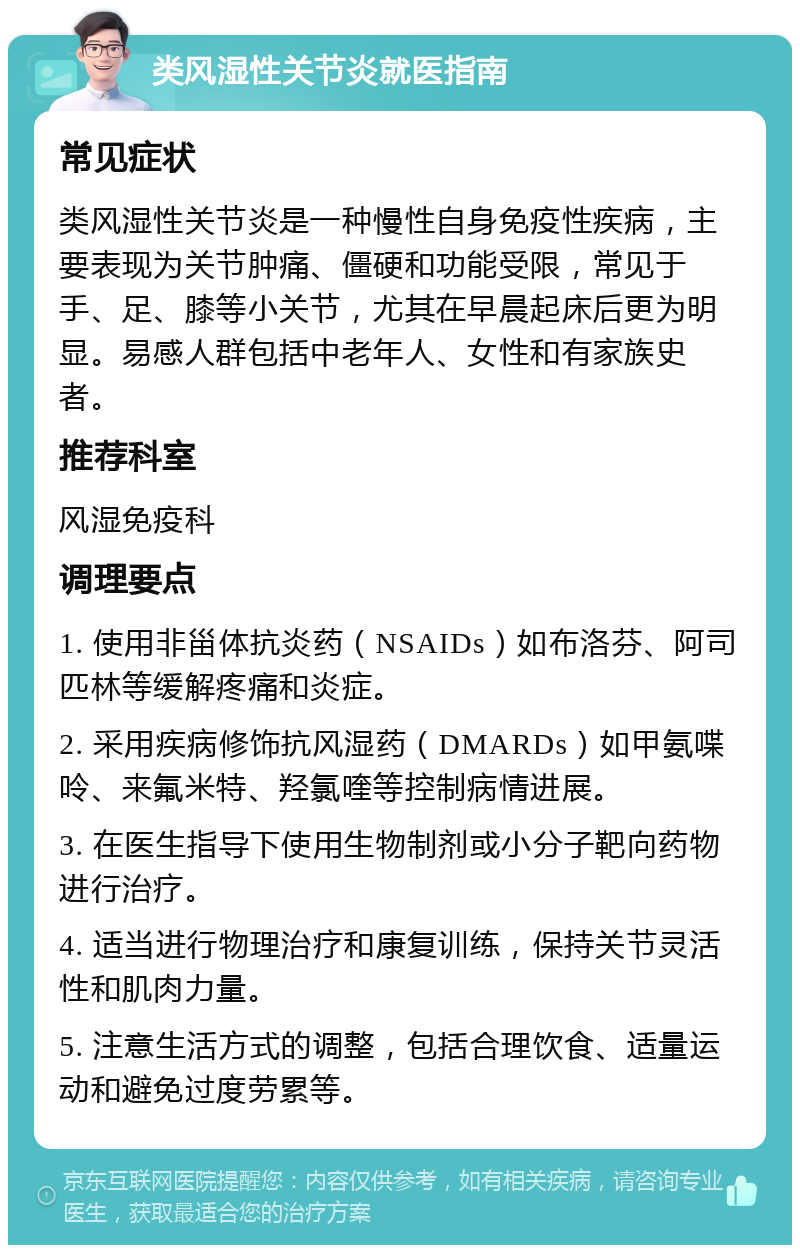 类风湿性关节炎就医指南 常见症状 类风湿性关节炎是一种慢性自身免疫性疾病，主要表现为关节肿痛、僵硬和功能受限，常见于手、足、膝等小关节，尤其在早晨起床后更为明显。易感人群包括中老年人、女性和有家族史者。 推荐科室 风湿免疫科 调理要点 1. 使用非甾体抗炎药（NSAIDs）如布洛芬、阿司匹林等缓解疼痛和炎症。 2. 采用疾病修饰抗风湿药（DMARDs）如甲氨喋呤、来氟米特、羟氯喹等控制病情进展。 3. 在医生指导下使用生物制剂或小分子靶向药物进行治疗。 4. 适当进行物理治疗和康复训练，保持关节灵活性和肌肉力量。 5. 注意生活方式的调整，包括合理饮食、适量运动和避免过度劳累等。