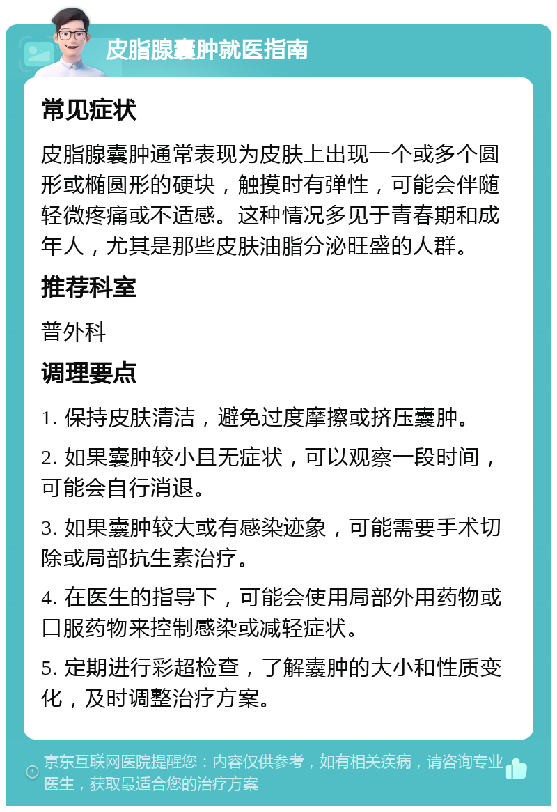 皮脂腺囊肿就医指南 常见症状 皮脂腺囊肿通常表现为皮肤上出现一个或多个圆形或椭圆形的硬块，触摸时有弹性，可能会伴随轻微疼痛或不适感。这种情况多见于青春期和成年人，尤其是那些皮肤油脂分泌旺盛的人群。 推荐科室 普外科 调理要点 1. 保持皮肤清洁，避免过度摩擦或挤压囊肿。 2. 如果囊肿较小且无症状，可以观察一段时间，可能会自行消退。 3. 如果囊肿较大或有感染迹象，可能需要手术切除或局部抗生素治疗。 4. 在医生的指导下，可能会使用局部外用药物或口服药物来控制感染或减轻症状。 5. 定期进行彩超检查，了解囊肿的大小和性质变化，及时调整治疗方案。