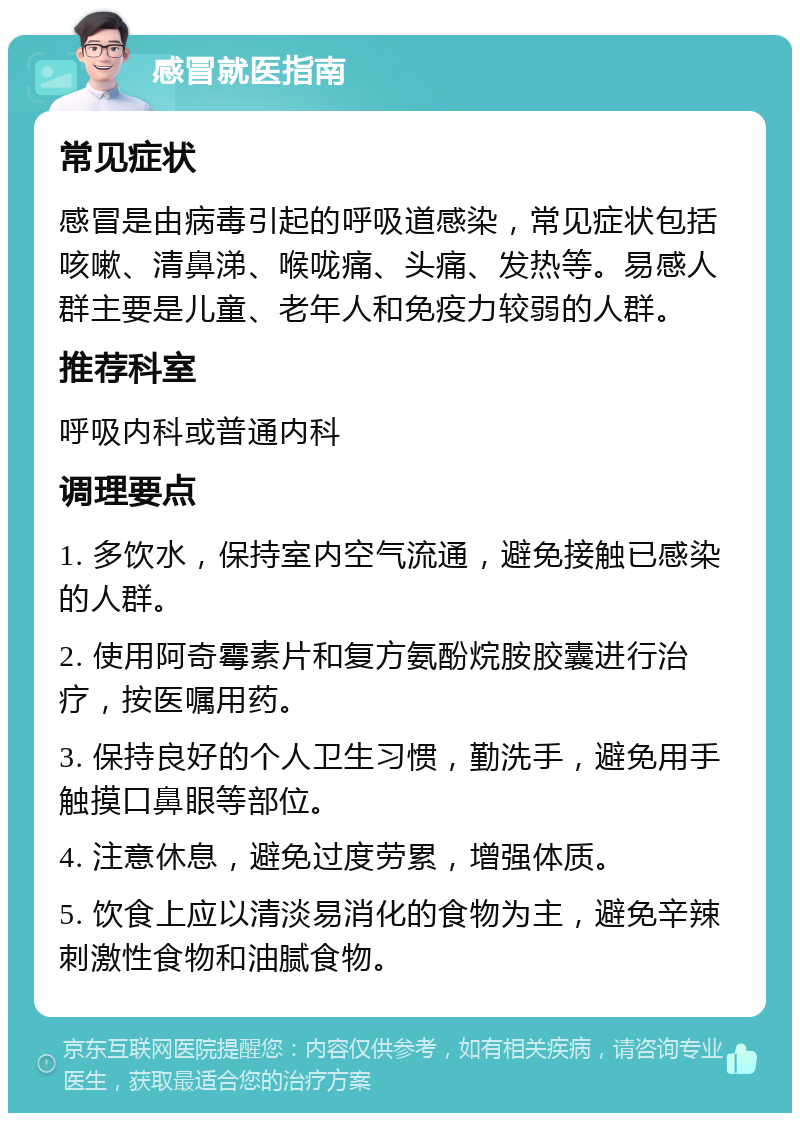 感冒就医指南 常见症状 感冒是由病毒引起的呼吸道感染，常见症状包括咳嗽、清鼻涕、喉咙痛、头痛、发热等。易感人群主要是儿童、老年人和免疫力较弱的人群。 推荐科室 呼吸内科或普通内科 调理要点 1. 多饮水，保持室内空气流通，避免接触已感染的人群。 2. 使用阿奇霉素片和复方氨酚烷胺胶囊进行治疗，按医嘱用药。 3. 保持良好的个人卫生习惯，勤洗手，避免用手触摸口鼻眼等部位。 4. 注意休息，避免过度劳累，增强体质。 5. 饮食上应以清淡易消化的食物为主，避免辛辣刺激性食物和油腻食物。