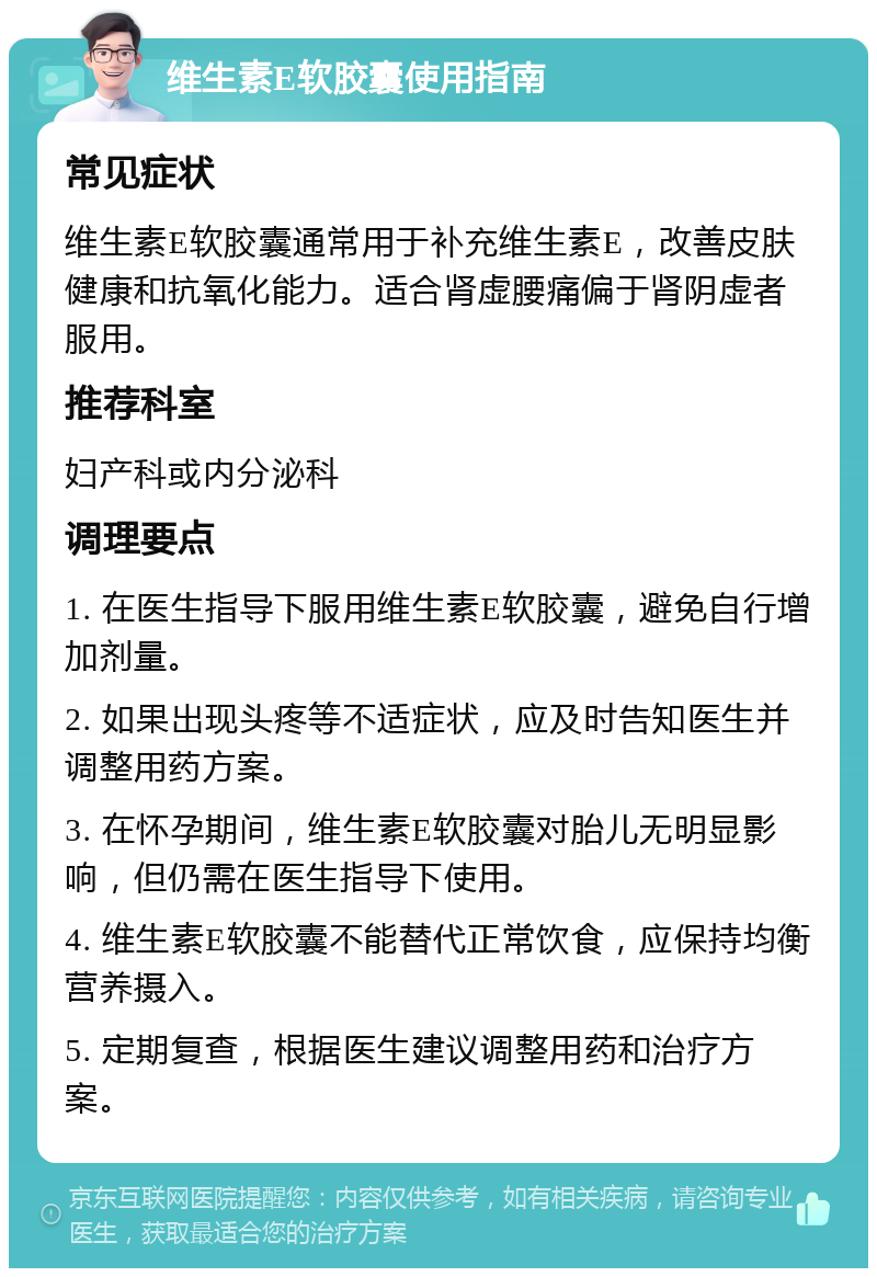 维生素E软胶囊使用指南 常见症状 维生素E软胶囊通常用于补充维生素E，改善皮肤健康和抗氧化能力。适合肾虚腰痛偏于肾阴虚者服用。 推荐科室 妇产科或内分泌科 调理要点 1. 在医生指导下服用维生素E软胶囊，避免自行增加剂量。 2. 如果出现头疼等不适症状，应及时告知医生并调整用药方案。 3. 在怀孕期间，维生素E软胶囊对胎儿无明显影响，但仍需在医生指导下使用。 4. 维生素E软胶囊不能替代正常饮食，应保持均衡营养摄入。 5. 定期复查，根据医生建议调整用药和治疗方案。