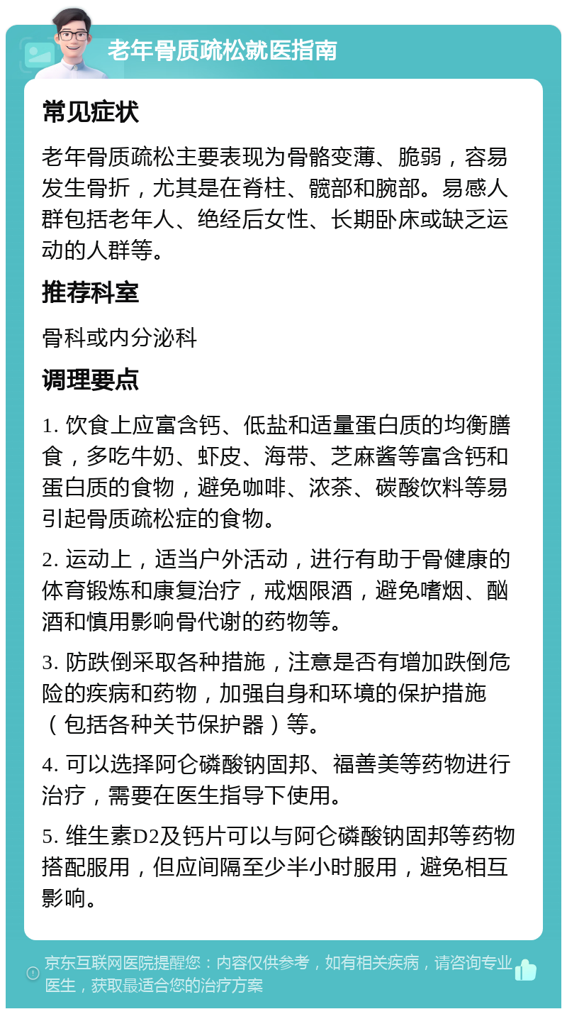 老年骨质疏松就医指南 常见症状 老年骨质疏松主要表现为骨骼变薄、脆弱，容易发生骨折，尤其是在脊柱、髋部和腕部。易感人群包括老年人、绝经后女性、长期卧床或缺乏运动的人群等。 推荐科室 骨科或内分泌科 调理要点 1. 饮食上应富含钙、低盐和适量蛋白质的均衡膳食，多吃牛奶、虾皮、海带、芝麻酱等富含钙和蛋白质的食物，避免咖啡、浓茶、碳酸饮料等易引起骨质疏松症的食物。 2. 运动上，适当户外活动，进行有助于骨健康的体育锻炼和康复治疗，戒烟限酒，避免嗜烟、酗酒和慎用影响骨代谢的药物等。 3. 防跌倒采取各种措施，注意是否有增加跌倒危险的疾病和药物，加强自身和环境的保护措施（包括各种关节保护器）等。 4. 可以选择阿仑磷酸钠固邦、福善美等药物进行治疗，需要在医生指导下使用。 5. 维生素D2及钙片可以与阿仑磷酸钠固邦等药物搭配服用，但应间隔至少半小时服用，避免相互影响。