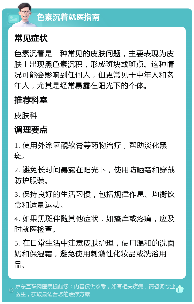 色素沉着就医指南 常见症状 色素沉着是一种常见的皮肤问题，主要表现为皮肤上出现黑色素沉积，形成斑块或斑点。这种情况可能会影响到任何人，但更常见于中年人和老年人，尤其是经常暴露在阳光下的个体。 推荐科室 皮肤科 调理要点 1. 使用外涂氢醌软膏等药物治疗，帮助淡化黑斑。 2. 避免长时间暴露在阳光下，使用防晒霜和穿戴防护服装。 3. 保持良好的生活习惯，包括规律作息、均衡饮食和适量运动。 4. 如果黑斑伴随其他症状，如瘙痒或疼痛，应及时就医检查。 5. 在日常生活中注意皮肤护理，使用温和的洗面奶和保湿霜，避免使用刺激性化妆品或洗浴用品。