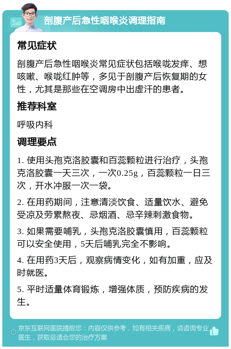 剖腹产后急性咽喉炎调理指南 常见症状 剖腹产后急性咽喉炎常见症状包括喉咙发痒、想咳嗽、喉咙红肿等，多见于剖腹产后恢复期的女性，尤其是那些在空调房中出虚汗的患者。 推荐科室 呼吸内科 调理要点 1. 使用头孢克洛胶囊和百蕊颗粒进行治疗，头孢克洛胶囊一天三次，一次0.25g，百蕊颗粒一日三次，开水冲服一次一袋。 2. 在用药期间，注意清淡饮食、适量饮水、避免受凉及劳累熬夜、忌烟酒、忌辛辣刺激食物。 3. 如果需要哺乳，头孢克洛胶囊慎用，百蕊颗粒可以安全使用，5天后哺乳完全不影响。 4. 在用药3天后，观察病情变化，如有加重，应及时就医。 5. 平时适量体育锻炼，增强体质，预防疾病的发生。