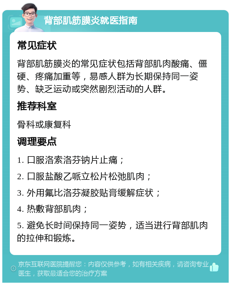 背部肌筋膜炎就医指南 常见症状 背部肌筋膜炎的常见症状包括背部肌肉酸痛、僵硬、疼痛加重等，易感人群为长期保持同一姿势、缺乏运动或突然剧烈活动的人群。 推荐科室 骨科或康复科 调理要点 1. 口服洛索洛芬钠片止痛； 2. 口服盐酸乙哌立松片松弛肌肉； 3. 外用氟比洛芬凝胶贴膏缓解症状； 4. 热敷背部肌肉； 5. 避免长时间保持同一姿势，适当进行背部肌肉的拉伸和锻炼。