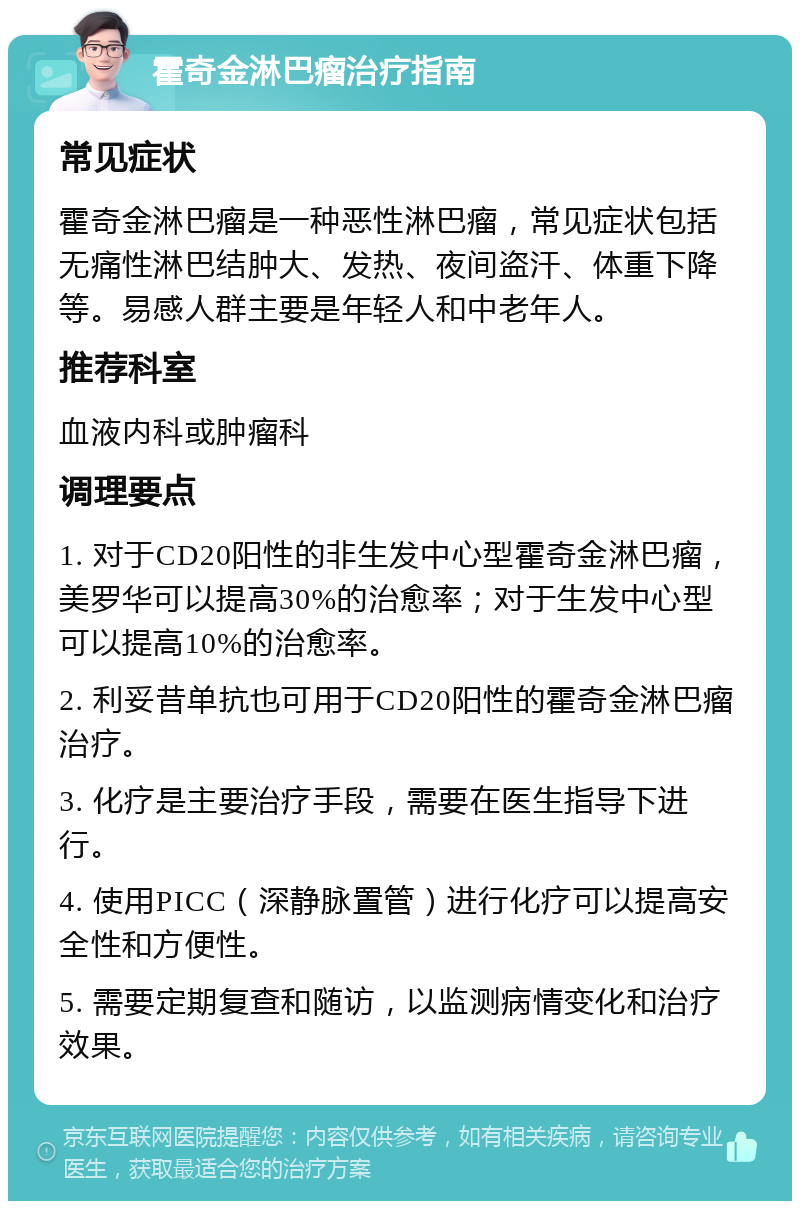 霍奇金淋巴瘤治疗指南 常见症状 霍奇金淋巴瘤是一种恶性淋巴瘤，常见症状包括无痛性淋巴结肿大、发热、夜间盗汗、体重下降等。易感人群主要是年轻人和中老年人。 推荐科室 血液内科或肿瘤科 调理要点 1. 对于CD20阳性的非生发中心型霍奇金淋巴瘤，美罗华可以提高30%的治愈率；对于生发中心型可以提高10%的治愈率。 2. 利妥昔单抗也可用于CD20阳性的霍奇金淋巴瘤治疗。 3. 化疗是主要治疗手段，需要在医生指导下进行。 4. 使用PICC（深静脉置管）进行化疗可以提高安全性和方便性。 5. 需要定期复查和随访，以监测病情变化和治疗效果。