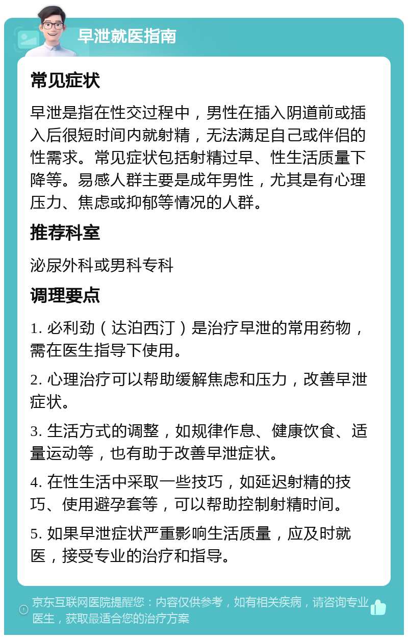 早泄就医指南 常见症状 早泄是指在性交过程中，男性在插入阴道前或插入后很短时间内就射精，无法满足自己或伴侣的性需求。常见症状包括射精过早、性生活质量下降等。易感人群主要是成年男性，尤其是有心理压力、焦虑或抑郁等情况的人群。 推荐科室 泌尿外科或男科专科 调理要点 1. 必利劲（达泊西汀）是治疗早泄的常用药物，需在医生指导下使用。 2. 心理治疗可以帮助缓解焦虑和压力，改善早泄症状。 3. 生活方式的调整，如规律作息、健康饮食、适量运动等，也有助于改善早泄症状。 4. 在性生活中采取一些技巧，如延迟射精的技巧、使用避孕套等，可以帮助控制射精时间。 5. 如果早泄症状严重影响生活质量，应及时就医，接受专业的治疗和指导。