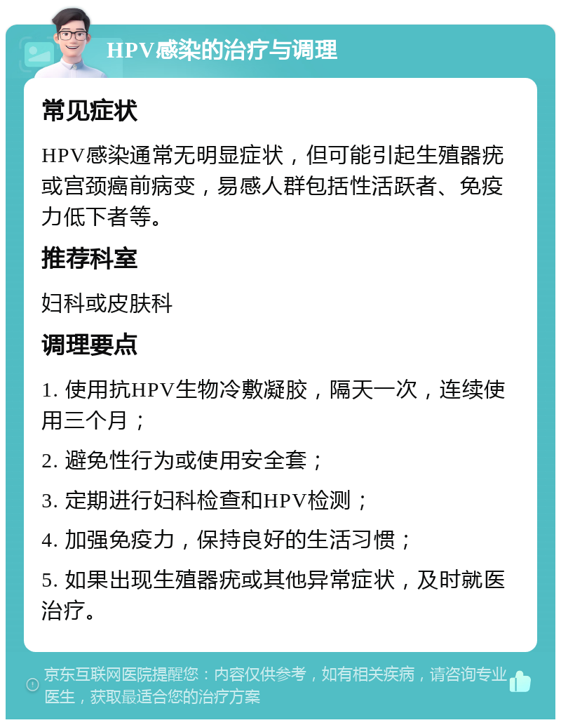 HPV感染的治疗与调理 常见症状 HPV感染通常无明显症状，但可能引起生殖器疣或宫颈癌前病变，易感人群包括性活跃者、免疫力低下者等。 推荐科室 妇科或皮肤科 调理要点 1. 使用抗HPV生物冷敷凝胶，隔天一次，连续使用三个月； 2. 避免性行为或使用安全套； 3. 定期进行妇科检查和HPV检测； 4. 加强免疫力，保持良好的生活习惯； 5. 如果出现生殖器疣或其他异常症状，及时就医治疗。