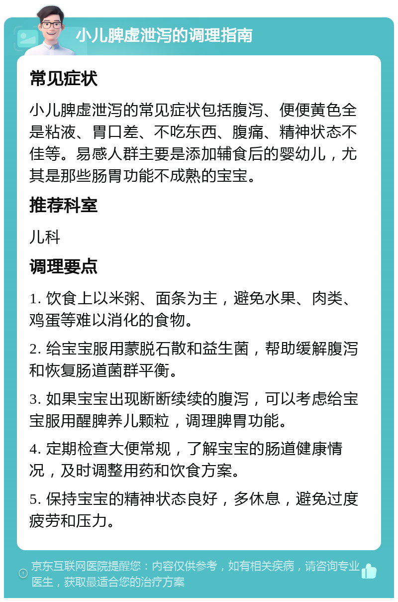 小儿脾虚泄泻的调理指南 常见症状 小儿脾虚泄泻的常见症状包括腹泻、便便黄色全是粘液、胃口差、不吃东西、腹痛、精神状态不佳等。易感人群主要是添加辅食后的婴幼儿，尤其是那些肠胃功能不成熟的宝宝。 推荐科室 儿科 调理要点 1. 饮食上以米粥、面条为主，避免水果、肉类、鸡蛋等难以消化的食物。 2. 给宝宝服用蒙脱石散和益生菌，帮助缓解腹泻和恢复肠道菌群平衡。 3. 如果宝宝出现断断续续的腹泻，可以考虑给宝宝服用醒脾养儿颗粒，调理脾胃功能。 4. 定期检查大便常规，了解宝宝的肠道健康情况，及时调整用药和饮食方案。 5. 保持宝宝的精神状态良好，多休息，避免过度疲劳和压力。