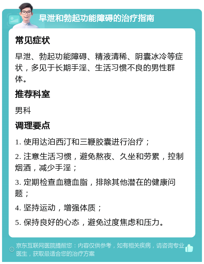 早泄和勃起功能障碍的治疗指南 常见症状 早泄、勃起功能障碍、精液清稀、阴囊冰冷等症状，多见于长期手淫、生活习惯不良的男性群体。 推荐科室 男科 调理要点 1. 使用达泊西汀和三鞭胶囊进行治疗； 2. 注意生活习惯，避免熬夜、久坐和劳累，控制烟酒，减少手淫； 3. 定期检查血糖血脂，排除其他潜在的健康问题； 4. 坚持运动，增强体质； 5. 保持良好的心态，避免过度焦虑和压力。