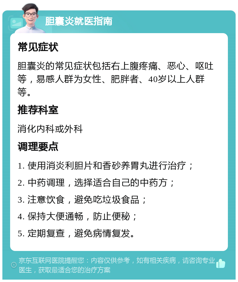 胆囊炎就医指南 常见症状 胆囊炎的常见症状包括右上腹疼痛、恶心、呕吐等，易感人群为女性、肥胖者、40岁以上人群等。 推荐科室 消化内科或外科 调理要点 1. 使用消炎利胆片和香砂养胃丸进行治疗； 2. 中药调理，选择适合自己的中药方； 3. 注意饮食，避免吃垃圾食品； 4. 保持大便通畅，防止便秘； 5. 定期复查，避免病情复发。