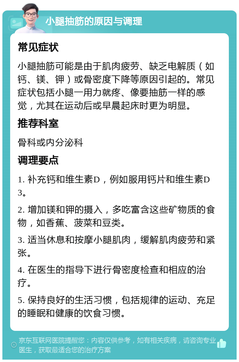 小腿抽筋的原因与调理 常见症状 小腿抽筋可能是由于肌肉疲劳、缺乏电解质（如钙、镁、钾）或骨密度下降等原因引起的。常见症状包括小腿一用力就疼、像要抽筋一样的感觉，尤其在运动后或早晨起床时更为明显。 推荐科室 骨科或内分泌科 调理要点 1. 补充钙和维生素D，例如服用钙片和维生素D3。 2. 增加镁和钾的摄入，多吃富含这些矿物质的食物，如香蕉、菠菜和豆类。 3. 适当休息和按摩小腿肌肉，缓解肌肉疲劳和紧张。 4. 在医生的指导下进行骨密度检查和相应的治疗。 5. 保持良好的生活习惯，包括规律的运动、充足的睡眠和健康的饮食习惯。