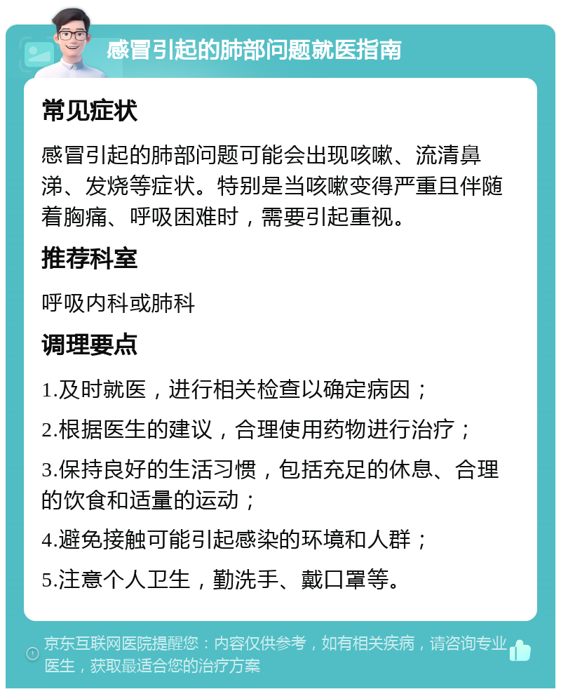 感冒引起的肺部问题就医指南 常见症状 感冒引起的肺部问题可能会出现咳嗽、流清鼻涕、发烧等症状。特别是当咳嗽变得严重且伴随着胸痛、呼吸困难时，需要引起重视。 推荐科室 呼吸内科或肺科 调理要点 1.及时就医，进行相关检查以确定病因； 2.根据医生的建议，合理使用药物进行治疗； 3.保持良好的生活习惯，包括充足的休息、合理的饮食和适量的运动； 4.避免接触可能引起感染的环境和人群； 5.注意个人卫生，勤洗手、戴口罩等。