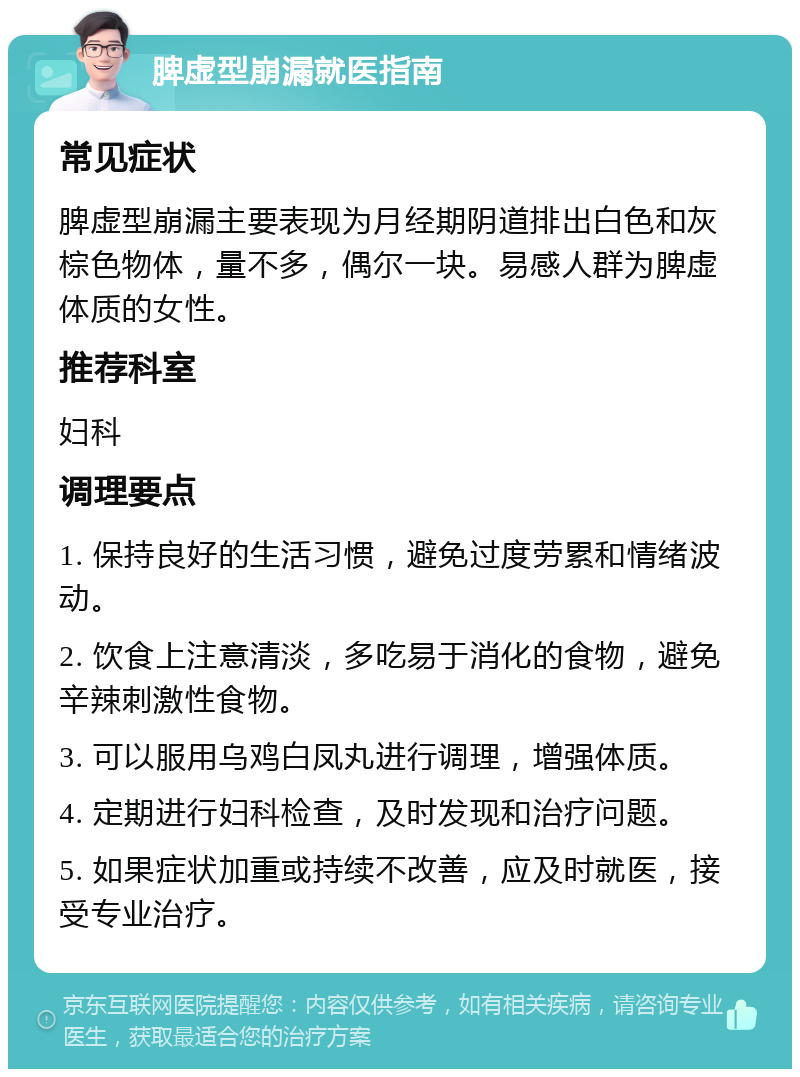 脾虚型崩漏就医指南 常见症状 脾虚型崩漏主要表现为月经期阴道排出白色和灰棕色物体，量不多，偶尔一块。易感人群为脾虚体质的女性。 推荐科室 妇科 调理要点 1. 保持良好的生活习惯，避免过度劳累和情绪波动。 2. 饮食上注意清淡，多吃易于消化的食物，避免辛辣刺激性食物。 3. 可以服用乌鸡白凤丸进行调理，增强体质。 4. 定期进行妇科检查，及时发现和治疗问题。 5. 如果症状加重或持续不改善，应及时就医，接受专业治疗。