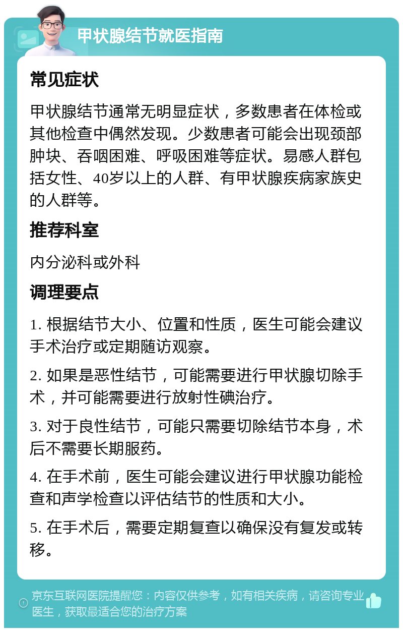 甲状腺结节就医指南 常见症状 甲状腺结节通常无明显症状，多数患者在体检或其他检查中偶然发现。少数患者可能会出现颈部肿块、吞咽困难、呼吸困难等症状。易感人群包括女性、40岁以上的人群、有甲状腺疾病家族史的人群等。 推荐科室 内分泌科或外科 调理要点 1. 根据结节大小、位置和性质，医生可能会建议手术治疗或定期随访观察。 2. 如果是恶性结节，可能需要进行甲状腺切除手术，并可能需要进行放射性碘治疗。 3. 对于良性结节，可能只需要切除结节本身，术后不需要长期服药。 4. 在手术前，医生可能会建议进行甲状腺功能检查和声学检查以评估结节的性质和大小。 5. 在手术后，需要定期复查以确保没有复发或转移。