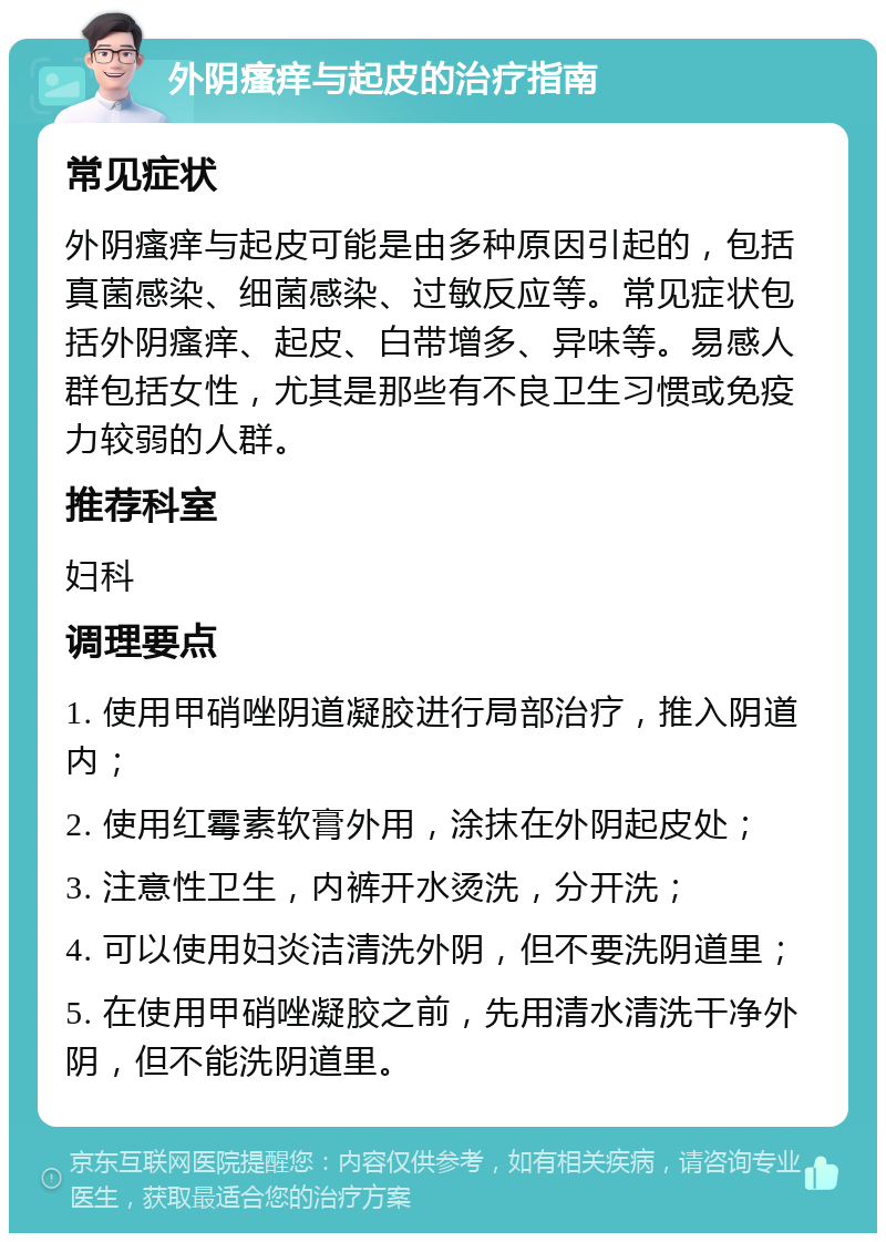 外阴瘙痒与起皮的治疗指南 常见症状 外阴瘙痒与起皮可能是由多种原因引起的，包括真菌感染、细菌感染、过敏反应等。常见症状包括外阴瘙痒、起皮、白带增多、异味等。易感人群包括女性，尤其是那些有不良卫生习惯或免疫力较弱的人群。 推荐科室 妇科 调理要点 1. 使用甲硝唑阴道凝胶进行局部治疗，推入阴道内； 2. 使用红霉素软膏外用，涂抹在外阴起皮处； 3. 注意性卫生，内裤开水烫洗，分开洗； 4. 可以使用妇炎洁清洗外阴，但不要洗阴道里； 5. 在使用甲硝唑凝胶之前，先用清水清洗干净外阴，但不能洗阴道里。