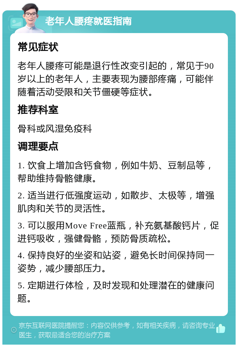 老年人腰疼就医指南 常见症状 老年人腰疼可能是退行性改变引起的，常见于90岁以上的老年人，主要表现为腰部疼痛，可能伴随着活动受限和关节僵硬等症状。 推荐科室 骨科或风湿免疫科 调理要点 1. 饮食上增加含钙食物，例如牛奶、豆制品等，帮助维持骨骼健康。 2. 适当进行低强度运动，如散步、太极等，增强肌肉和关节的灵活性。 3. 可以服用Move Free蓝瓶，补充氨基酸钙片，促进钙吸收，强健骨骼，预防骨质疏松。 4. 保持良好的坐姿和站姿，避免长时间保持同一姿势，减少腰部压力。 5. 定期进行体检，及时发现和处理潜在的健康问题。