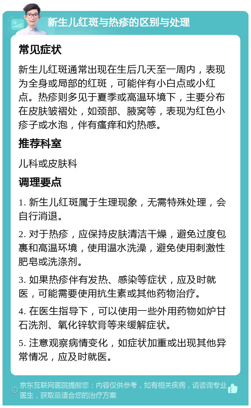 新生儿红斑与热疹的区别与处理 常见症状 新生儿红斑通常出现在生后几天至一周内，表现为全身或局部的红斑，可能伴有小白点或小红点。热疹则多见于夏季或高温环境下，主要分布在皮肤皱褶处，如颈部、腋窝等，表现为红色小疹子或水泡，伴有瘙痒和灼热感。 推荐科室 儿科或皮肤科 调理要点 1. 新生儿红斑属于生理现象，无需特殊处理，会自行消退。 2. 对于热疹，应保持皮肤清洁干燥，避免过度包裹和高温环境，使用温水洗澡，避免使用刺激性肥皂或洗涤剂。 3. 如果热疹伴有发热、感染等症状，应及时就医，可能需要使用抗生素或其他药物治疗。 4. 在医生指导下，可以使用一些外用药物如炉甘石洗剂、氧化锌软膏等来缓解症状。 5. 注意观察病情变化，如症状加重或出现其他异常情况，应及时就医。