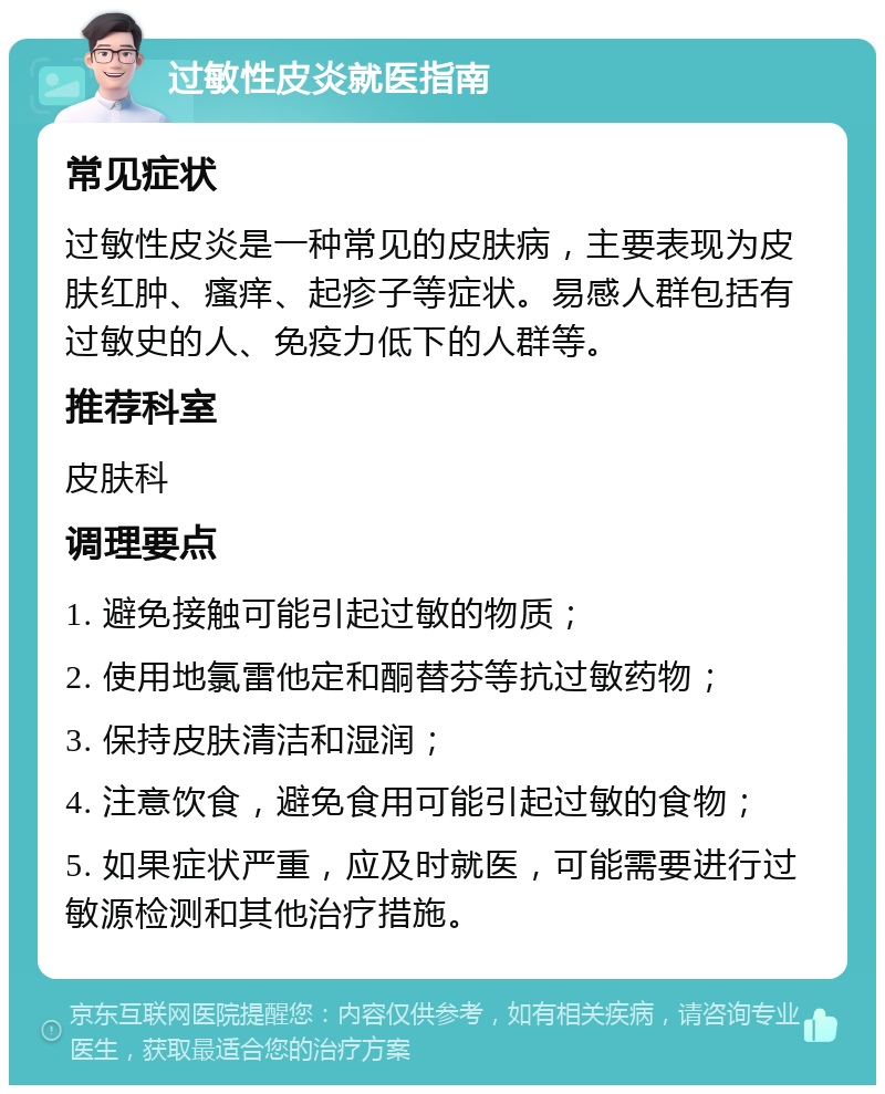 过敏性皮炎就医指南 常见症状 过敏性皮炎是一种常见的皮肤病，主要表现为皮肤红肿、瘙痒、起疹子等症状。易感人群包括有过敏史的人、免疫力低下的人群等。 推荐科室 皮肤科 调理要点 1. 避免接触可能引起过敏的物质； 2. 使用地氯雷他定和酮替芬等抗过敏药物； 3. 保持皮肤清洁和湿润； 4. 注意饮食，避免食用可能引起过敏的食物； 5. 如果症状严重，应及时就医，可能需要进行过敏源检测和其他治疗措施。