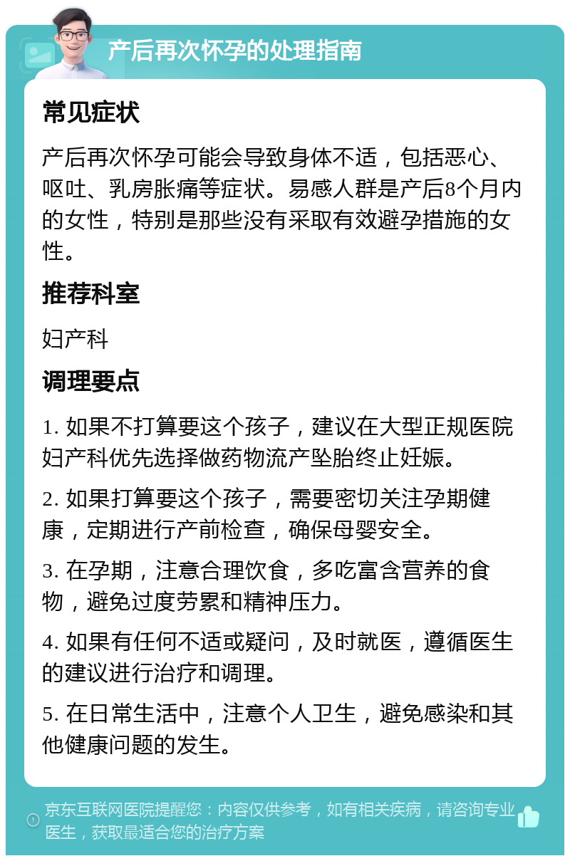 产后再次怀孕的处理指南 常见症状 产后再次怀孕可能会导致身体不适，包括恶心、呕吐、乳房胀痛等症状。易感人群是产后8个月内的女性，特别是那些没有采取有效避孕措施的女性。 推荐科室 妇产科 调理要点 1. 如果不打算要这个孩子，建议在大型正规医院妇产科优先选择做药物流产坠胎终止妊娠。 2. 如果打算要这个孩子，需要密切关注孕期健康，定期进行产前检查，确保母婴安全。 3. 在孕期，注意合理饮食，多吃富含营养的食物，避免过度劳累和精神压力。 4. 如果有任何不适或疑问，及时就医，遵循医生的建议进行治疗和调理。 5. 在日常生活中，注意个人卫生，避免感染和其他健康问题的发生。