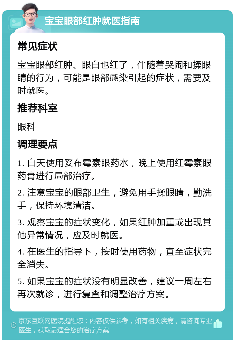 宝宝眼部红肿就医指南 常见症状 宝宝眼部红肿、眼白也红了，伴随着哭闹和揉眼睛的行为，可能是眼部感染引起的症状，需要及时就医。 推荐科室 眼科 调理要点 1. 白天使用妥布霉素眼药水，晚上使用红霉素眼药膏进行局部治疗。 2. 注意宝宝的眼部卫生，避免用手揉眼睛，勤洗手，保持环境清洁。 3. 观察宝宝的症状变化，如果红肿加重或出现其他异常情况，应及时就医。 4. 在医生的指导下，按时使用药物，直至症状完全消失。 5. 如果宝宝的症状没有明显改善，建议一周左右再次就诊，进行复查和调整治疗方案。