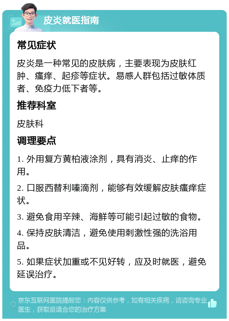 皮炎就医指南 常见症状 皮炎是一种常见的皮肤病，主要表现为皮肤红肿、瘙痒、起疹等症状。易感人群包括过敏体质者、免疫力低下者等。 推荐科室 皮肤科 调理要点 1. 外用复方黄柏液涂剂，具有消炎、止痒的作用。 2. 口服西替利嗪滴剂，能够有效缓解皮肤瘙痒症状。 3. 避免食用辛辣、海鲜等可能引起过敏的食物。 4. 保持皮肤清洁，避免使用刺激性强的洗浴用品。 5. 如果症状加重或不见好转，应及时就医，避免延误治疗。