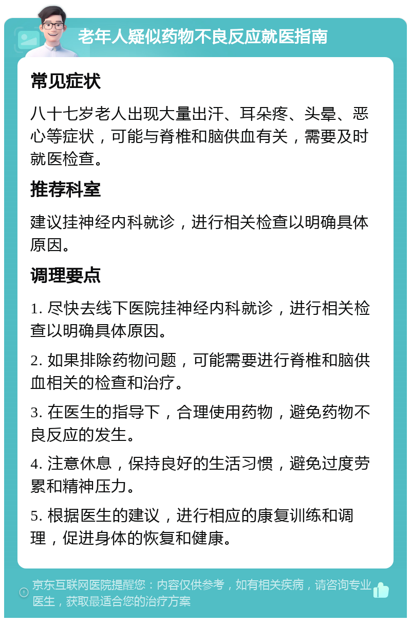 老年人疑似药物不良反应就医指南 常见症状 八十七岁老人出现大量出汗、耳朵疼、头晕、恶心等症状，可能与脊椎和脑供血有关，需要及时就医检查。 推荐科室 建议挂神经内科就诊，进行相关检查以明确具体原因。 调理要点 1. 尽快去线下医院挂神经内科就诊，进行相关检查以明确具体原因。 2. 如果排除药物问题，可能需要进行脊椎和脑供血相关的检查和治疗。 3. 在医生的指导下，合理使用药物，避免药物不良反应的发生。 4. 注意休息，保持良好的生活习惯，避免过度劳累和精神压力。 5. 根据医生的建议，进行相应的康复训练和调理，促进身体的恢复和健康。