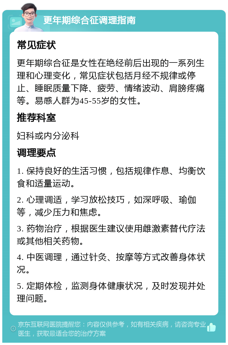 更年期综合征调理指南 常见症状 更年期综合征是女性在绝经前后出现的一系列生理和心理变化，常见症状包括月经不规律或停止、睡眠质量下降、疲劳、情绪波动、肩膀疼痛等。易感人群为45-55岁的女性。 推荐科室 妇科或内分泌科 调理要点 1. 保持良好的生活习惯，包括规律作息、均衡饮食和适量运动。 2. 心理调适，学习放松技巧，如深呼吸、瑜伽等，减少压力和焦虑。 3. 药物治疗，根据医生建议使用雌激素替代疗法或其他相关药物。 4. 中医调理，通过针灸、按摩等方式改善身体状况。 5. 定期体检，监测身体健康状况，及时发现并处理问题。