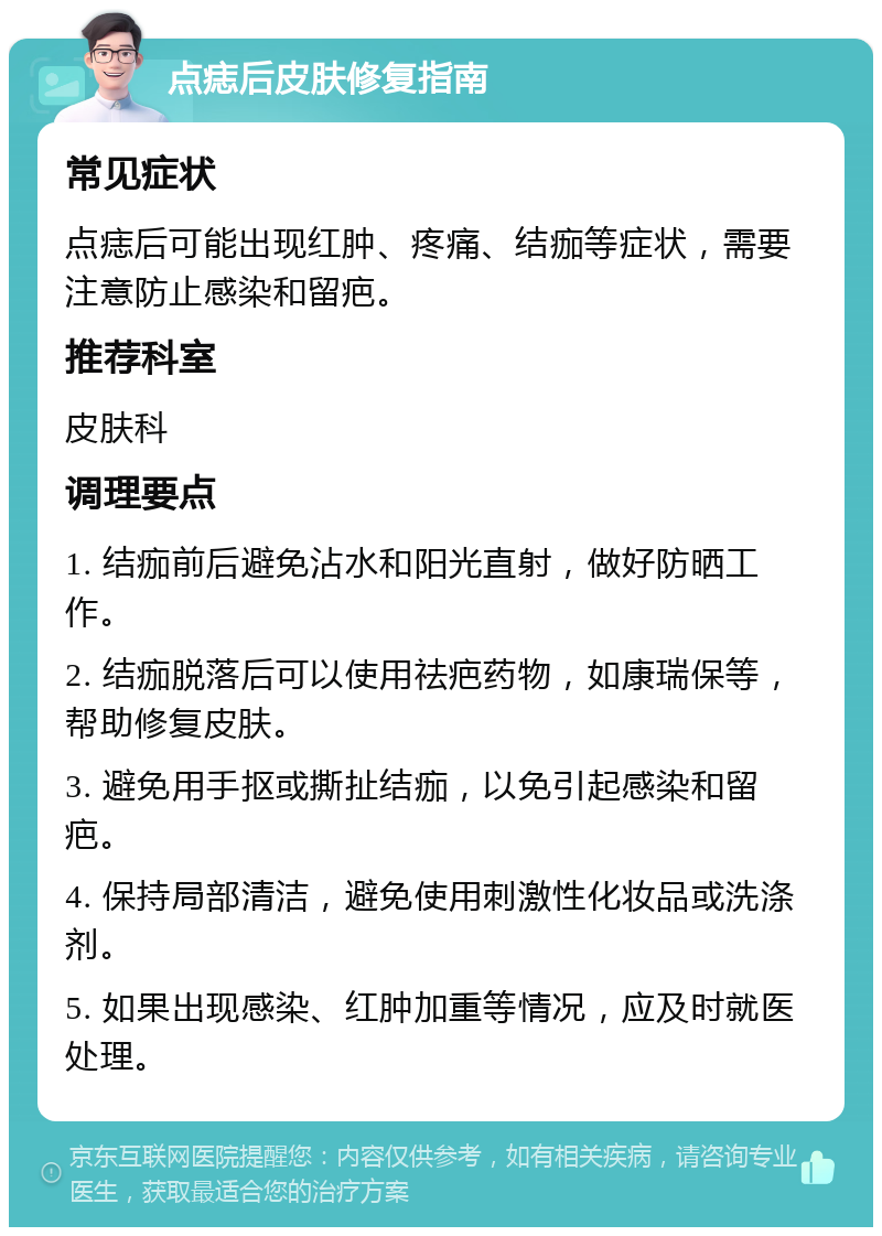 点痣后皮肤修复指南 常见症状 点痣后可能出现红肿、疼痛、结痂等症状，需要注意防止感染和留疤。 推荐科室 皮肤科 调理要点 1. 结痂前后避免沾水和阳光直射，做好防晒工作。 2. 结痂脱落后可以使用祛疤药物，如康瑞保等，帮助修复皮肤。 3. 避免用手抠或撕扯结痂，以免引起感染和留疤。 4. 保持局部清洁，避免使用刺激性化妆品或洗涤剂。 5. 如果出现感染、红肿加重等情况，应及时就医处理。