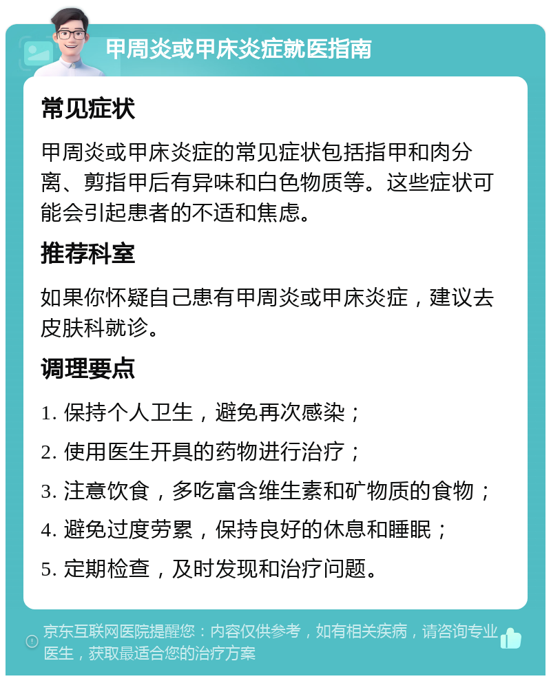 甲周炎或甲床炎症就医指南 常见症状 甲周炎或甲床炎症的常见症状包括指甲和肉分离、剪指甲后有异味和白色物质等。这些症状可能会引起患者的不适和焦虑。 推荐科室 如果你怀疑自己患有甲周炎或甲床炎症，建议去皮肤科就诊。 调理要点 1. 保持个人卫生，避免再次感染； 2. 使用医生开具的药物进行治疗； 3. 注意饮食，多吃富含维生素和矿物质的食物； 4. 避免过度劳累，保持良好的休息和睡眠； 5. 定期检查，及时发现和治疗问题。