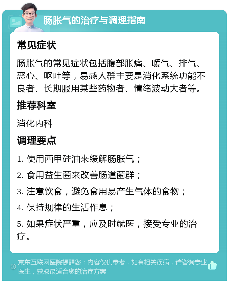 肠胀气的治疗与调理指南 常见症状 肠胀气的常见症状包括腹部胀痛、嗳气、排气、恶心、呕吐等，易感人群主要是消化系统功能不良者、长期服用某些药物者、情绪波动大者等。 推荐科室 消化内科 调理要点 1. 使用西甲硅油来缓解肠胀气； 2. 食用益生菌来改善肠道菌群； 3. 注意饮食，避免食用易产生气体的食物； 4. 保持规律的生活作息； 5. 如果症状严重，应及时就医，接受专业的治疗。