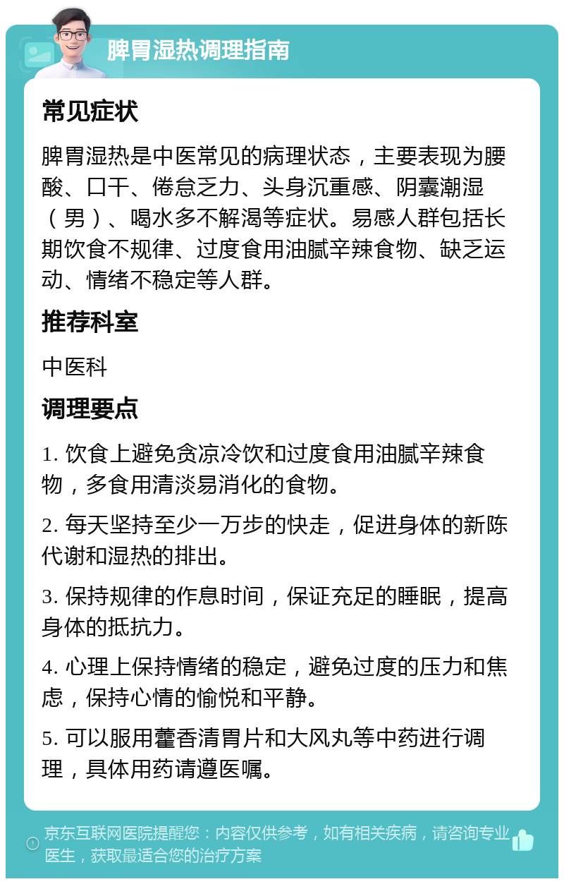 脾胃湿热调理指南 常见症状 脾胃湿热是中医常见的病理状态，主要表现为腰酸、口干、倦怠乏力、头身沉重感、阴囊潮湿（男）、喝水多不解渴等症状。易感人群包括长期饮食不规律、过度食用油腻辛辣食物、缺乏运动、情绪不稳定等人群。 推荐科室 中医科 调理要点 1. 饮食上避免贪凉冷饮和过度食用油腻辛辣食物，多食用清淡易消化的食物。 2. 每天坚持至少一万步的快走，促进身体的新陈代谢和湿热的排出。 3. 保持规律的作息时间，保证充足的睡眠，提高身体的抵抗力。 4. 心理上保持情绪的稳定，避免过度的压力和焦虑，保持心情的愉悦和平静。 5. 可以服用藿香清胃片和大风丸等中药进行调理，具体用药请遵医嘱。