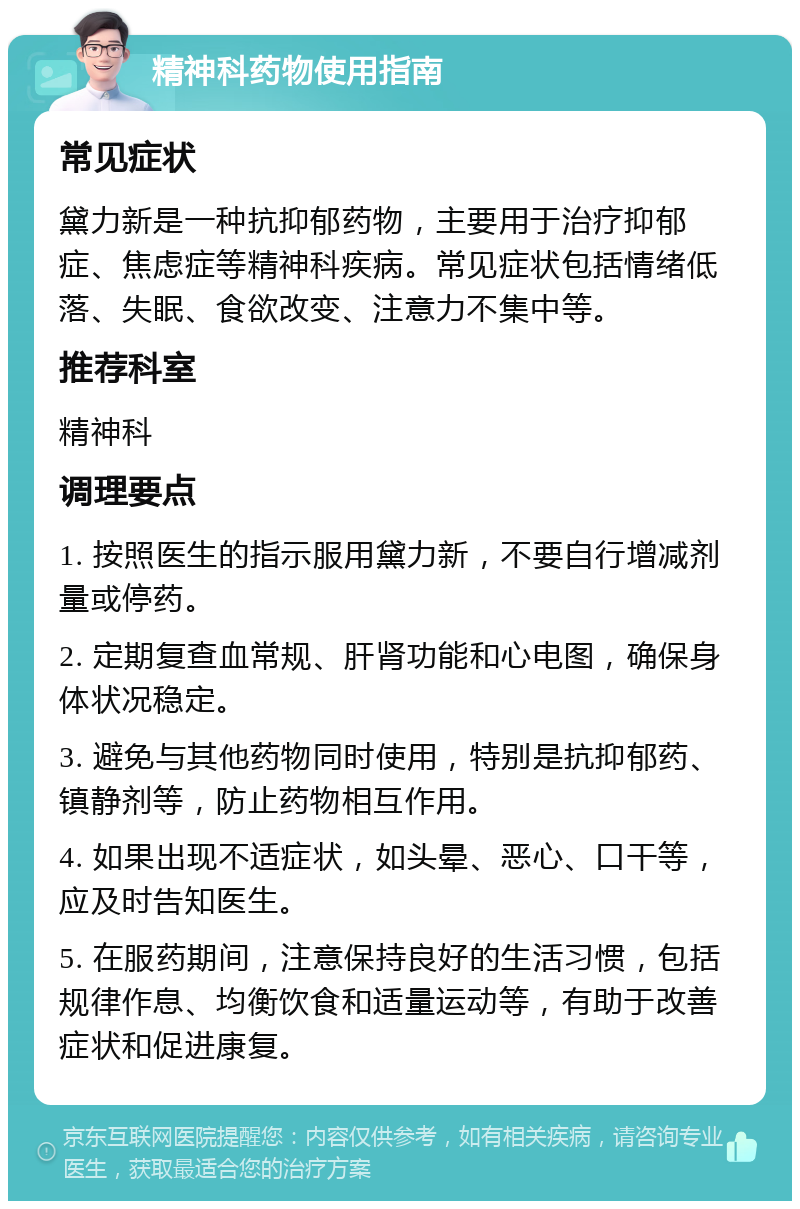 精神科药物使用指南 常见症状 黛力新是一种抗抑郁药物，主要用于治疗抑郁症、焦虑症等精神科疾病。常见症状包括情绪低落、失眠、食欲改变、注意力不集中等。 推荐科室 精神科 调理要点 1. 按照医生的指示服用黛力新，不要自行增减剂量或停药。 2. 定期复查血常规、肝肾功能和心电图，确保身体状况稳定。 3. 避免与其他药物同时使用，特别是抗抑郁药、镇静剂等，防止药物相互作用。 4. 如果出现不适症状，如头晕、恶心、口干等，应及时告知医生。 5. 在服药期间，注意保持良好的生活习惯，包括规律作息、均衡饮食和适量运动等，有助于改善症状和促进康复。