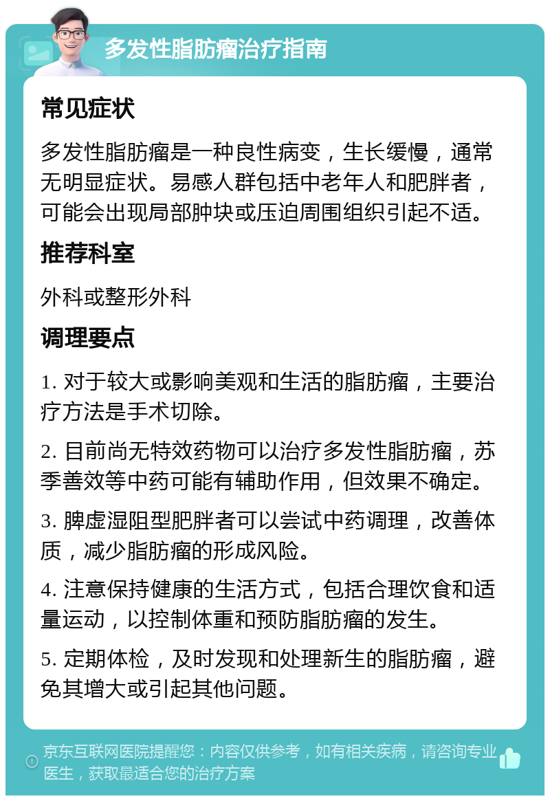 多发性脂肪瘤治疗指南 常见症状 多发性脂肪瘤是一种良性病变，生长缓慢，通常无明显症状。易感人群包括中老年人和肥胖者，可能会出现局部肿块或压迫周围组织引起不适。 推荐科室 外科或整形外科 调理要点 1. 对于较大或影响美观和生活的脂肪瘤，主要治疗方法是手术切除。 2. 目前尚无特效药物可以治疗多发性脂肪瘤，苏季善效等中药可能有辅助作用，但效果不确定。 3. 脾虚湿阻型肥胖者可以尝试中药调理，改善体质，减少脂肪瘤的形成风险。 4. 注意保持健康的生活方式，包括合理饮食和适量运动，以控制体重和预防脂肪瘤的发生。 5. 定期体检，及时发现和处理新生的脂肪瘤，避免其增大或引起其他问题。