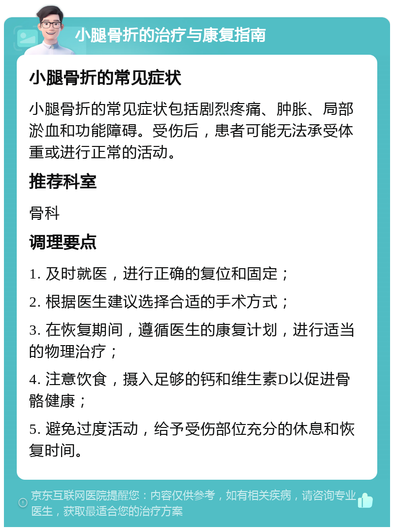 小腿骨折的治疗与康复指南 小腿骨折的常见症状 小腿骨折的常见症状包括剧烈疼痛、肿胀、局部淤血和功能障碍。受伤后，患者可能无法承受体重或进行正常的活动。 推荐科室 骨科 调理要点 1. 及时就医，进行正确的复位和固定； 2. 根据医生建议选择合适的手术方式； 3. 在恢复期间，遵循医生的康复计划，进行适当的物理治疗； 4. 注意饮食，摄入足够的钙和维生素D以促进骨骼健康； 5. 避免过度活动，给予受伤部位充分的休息和恢复时间。