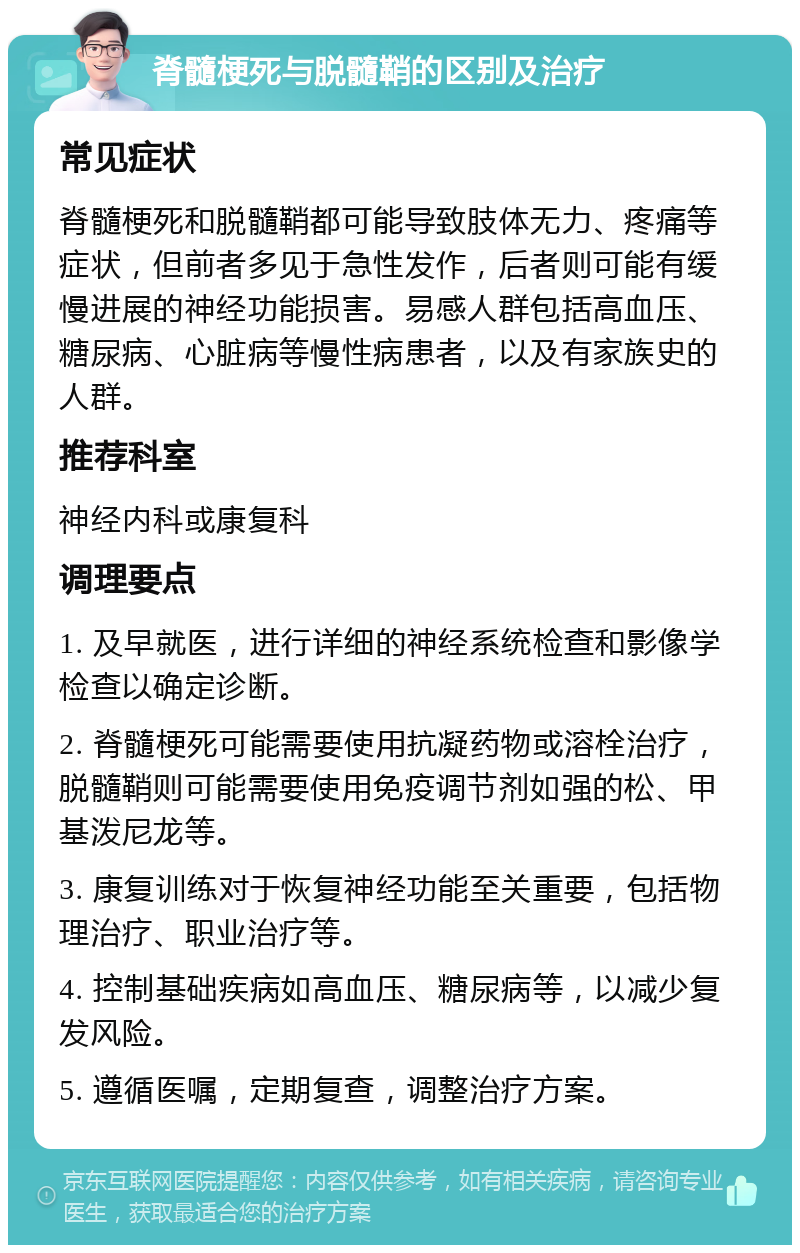 脊髓梗死与脱髓鞘的区别及治疗 常见症状 脊髓梗死和脱髓鞘都可能导致肢体无力、疼痛等症状，但前者多见于急性发作，后者则可能有缓慢进展的神经功能损害。易感人群包括高血压、糖尿病、心脏病等慢性病患者，以及有家族史的人群。 推荐科室 神经内科或康复科 调理要点 1. 及早就医，进行详细的神经系统检查和影像学检查以确定诊断。 2. 脊髓梗死可能需要使用抗凝药物或溶栓治疗，脱髓鞘则可能需要使用免疫调节剂如强的松、甲基泼尼龙等。 3. 康复训练对于恢复神经功能至关重要，包括物理治疗、职业治疗等。 4. 控制基础疾病如高血压、糖尿病等，以减少复发风险。 5. 遵循医嘱，定期复查，调整治疗方案。