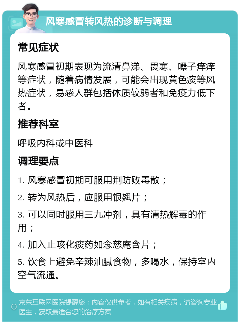 风寒感冒转风热的诊断与调理 常见症状 风寒感冒初期表现为流清鼻涕、畏寒、嗓子痒痒等症状，随着病情发展，可能会出现黄色痰等风热症状，易感人群包括体质较弱者和免疫力低下者。 推荐科室 呼吸内科或中医科 调理要点 1. 风寒感冒初期可服用荆防败毒散； 2. 转为风热后，应服用银翘片； 3. 可以同时服用三九冲剂，具有清热解毒的作用； 4. 加入止咳化痰药如念慈庵含片； 5. 饮食上避免辛辣油腻食物，多喝水，保持室内空气流通。