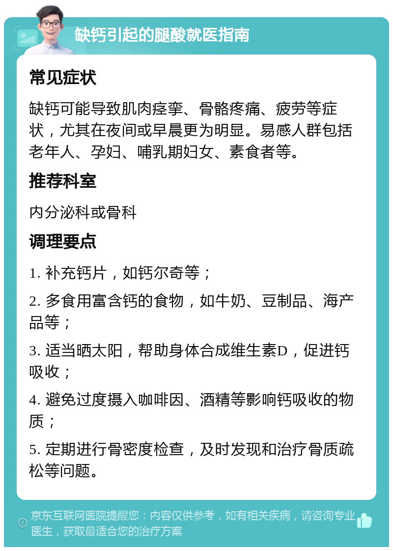 缺钙引起的腿酸就医指南 常见症状 缺钙可能导致肌肉痉挛、骨骼疼痛、疲劳等症状，尤其在夜间或早晨更为明显。易感人群包括老年人、孕妇、哺乳期妇女、素食者等。 推荐科室 内分泌科或骨科 调理要点 1. 补充钙片，如钙尔奇等； 2. 多食用富含钙的食物，如牛奶、豆制品、海产品等； 3. 适当晒太阳，帮助身体合成维生素D，促进钙吸收； 4. 避免过度摄入咖啡因、酒精等影响钙吸收的物质； 5. 定期进行骨密度检查，及时发现和治疗骨质疏松等问题。