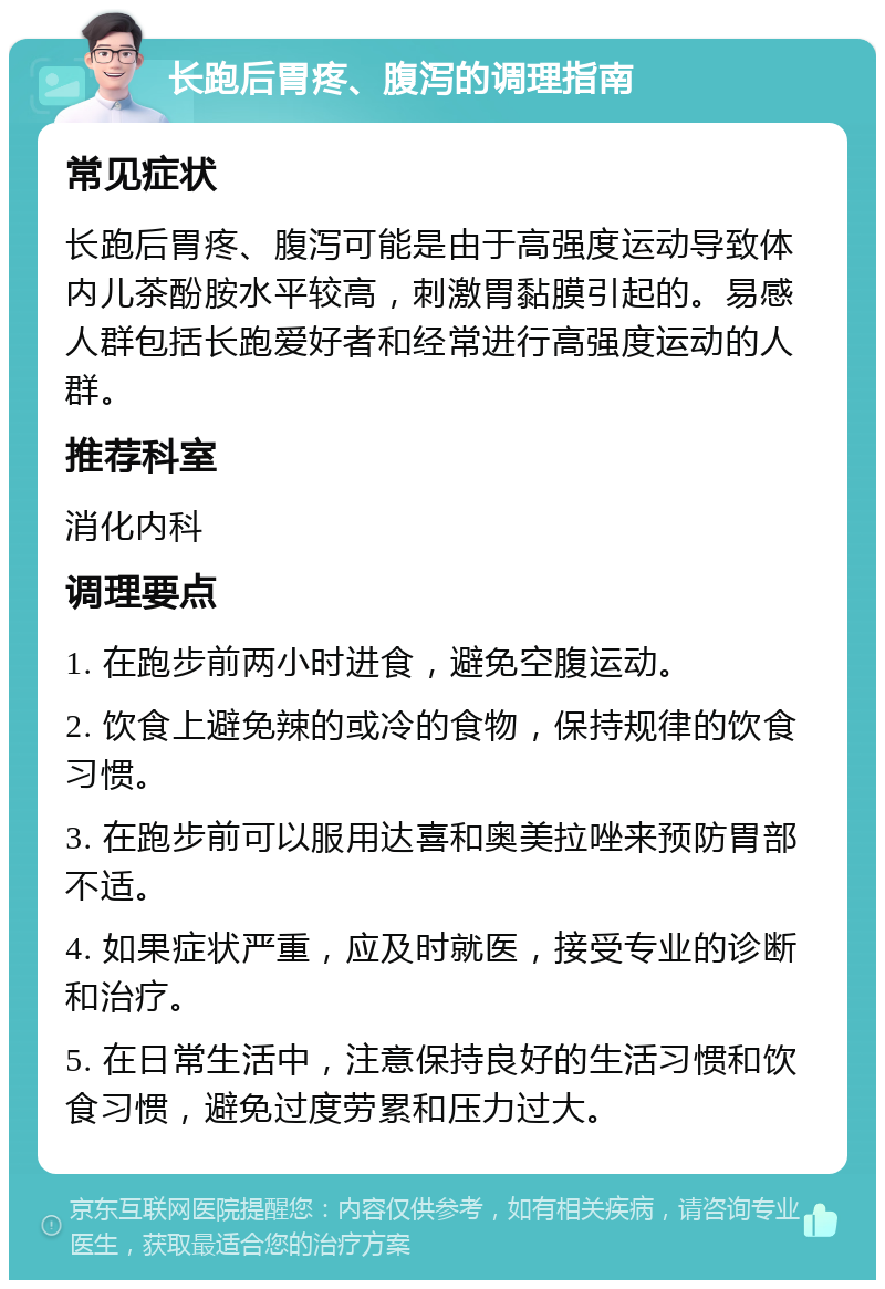 长跑后胃疼、腹泻的调理指南 常见症状 长跑后胃疼、腹泻可能是由于高强度运动导致体内儿茶酚胺水平较高，刺激胃黏膜引起的。易感人群包括长跑爱好者和经常进行高强度运动的人群。 推荐科室 消化内科 调理要点 1. 在跑步前两小时进食，避免空腹运动。 2. 饮食上避免辣的或冷的食物，保持规律的饮食习惯。 3. 在跑步前可以服用达喜和奥美拉唑来预防胃部不适。 4. 如果症状严重，应及时就医，接受专业的诊断和治疗。 5. 在日常生活中，注意保持良好的生活习惯和饮食习惯，避免过度劳累和压力过大。