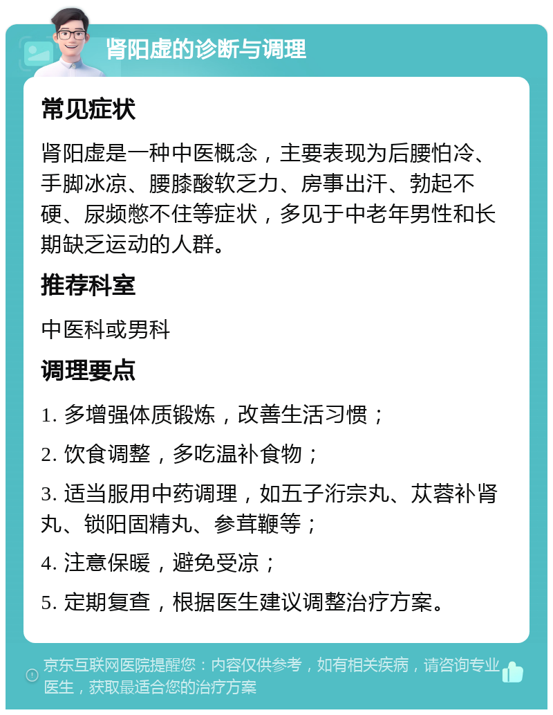 肾阳虚的诊断与调理 常见症状 肾阳虚是一种中医概念，主要表现为后腰怕冷、手脚冰凉、腰膝酸软乏力、房事出汗、勃起不硬、尿频憋不住等症状，多见于中老年男性和长期缺乏运动的人群。 推荐科室 中医科或男科 调理要点 1. 多增强体质锻炼，改善生活习惯； 2. 饮食调整，多吃温补食物； 3. 适当服用中药调理，如五子洐宗丸、苁蓉补肾丸、锁阳固精丸、参茸鞭等； 4. 注意保暖，避免受凉； 5. 定期复查，根据医生建议调整治疗方案。