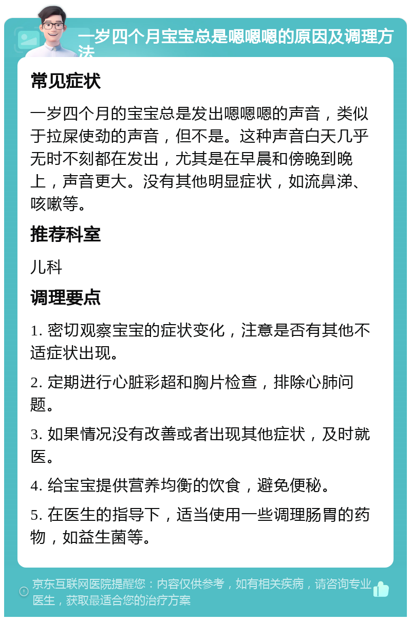 一岁四个月宝宝总是嗯嗯嗯的原因及调理方法 常见症状 一岁四个月的宝宝总是发出嗯嗯嗯的声音，类似于拉屎使劲的声音，但不是。这种声音白天几乎无时不刻都在发出，尤其是在早晨和傍晚到晚上，声音更大。没有其他明显症状，如流鼻涕、咳嗽等。 推荐科室 儿科 调理要点 1. 密切观察宝宝的症状变化，注意是否有其他不适症状出现。 2. 定期进行心脏彩超和胸片检查，排除心肺问题。 3. 如果情况没有改善或者出现其他症状，及时就医。 4. 给宝宝提供营养均衡的饮食，避免便秘。 5. 在医生的指导下，适当使用一些调理肠胃的药物，如益生菌等。