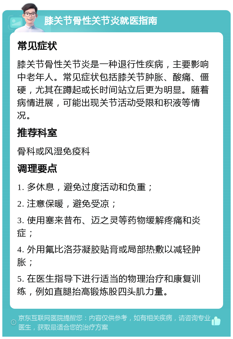 膝关节骨性关节炎就医指南 常见症状 膝关节骨性关节炎是一种退行性疾病，主要影响中老年人。常见症状包括膝关节肿胀、酸痛、僵硬，尤其在蹲起或长时间站立后更为明显。随着病情进展，可能出现关节活动受限和积液等情况。 推荐科室 骨科或风湿免疫科 调理要点 1. 多休息，避免过度活动和负重； 2. 注意保暖，避免受凉； 3. 使用塞来昔布、迈之灵等药物缓解疼痛和炎症； 4. 外用氟比洛芬凝胶贴膏或局部热敷以减轻肿胀； 5. 在医生指导下进行适当的物理治疗和康复训练，例如直腿抬高锻炼股四头肌力量。