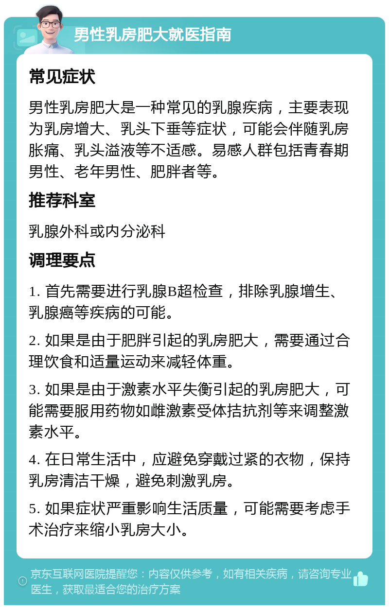 男性乳房肥大就医指南 常见症状 男性乳房肥大是一种常见的乳腺疾病，主要表现为乳房增大、乳头下垂等症状，可能会伴随乳房胀痛、乳头溢液等不适感。易感人群包括青春期男性、老年男性、肥胖者等。 推荐科室 乳腺外科或内分泌科 调理要点 1. 首先需要进行乳腺B超检查，排除乳腺增生、乳腺癌等疾病的可能。 2. 如果是由于肥胖引起的乳房肥大，需要通过合理饮食和适量运动来减轻体重。 3. 如果是由于激素水平失衡引起的乳房肥大，可能需要服用药物如雌激素受体拮抗剂等来调整激素水平。 4. 在日常生活中，应避免穿戴过紧的衣物，保持乳房清洁干燥，避免刺激乳房。 5. 如果症状严重影响生活质量，可能需要考虑手术治疗来缩小乳房大小。